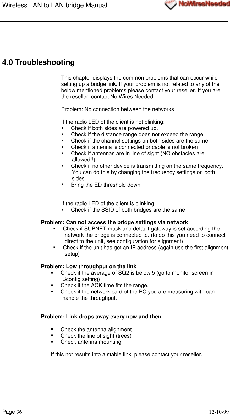 Wireless LAN to LAN bridge ManualPage 36 12-10-994.0 TroubleshootingThis chapter displays the common problems that can occur whilesetting up a bridge link. If your problem is not related to any of thebelow mentioned problems please contact your reseller. If you arethe reseller, contact No Wires Needed.Problem: No connection between the networksIf the radio LED of the client is not blinking:!  Check if both sides are powered up.!  Check if the distance range does not exceed the range!  Check if the channel settings on both sides are the same!  Check if antenna is connected or cable is not broken!  Check if antennas are in line of sight (NO obstacles areallowed!!)!  Check if no other device is transmitting on the same frequency.You can do this by changing the frequency settings on bothsides.!  Bring the ED threshold downIf the radio LED of the client is blinking:!  Check if the SSID of both bridges are the sameProblem: Can not access the bridge settings via network!  Check if SUBNET mask and default gateway is set according thenetwork the bridge is connected to. (to do this you need to connectdirect to the unit, see configuration for alignment)!  Check if the unit has got an IP address (again use the first alignmentsetup)Problem: Low throughput on the link!  Check if the average of SQ2 is below 5 (go to monitor screen inBconfig setting)!  Check if the ACK time fits the range.!  Check if the network card of the PC you are measuring with canhandle the throughput.Problem: Link drops away every now and then!  Check the antenna alignment!  Check the line of sight (trees)!  Check antenna mountingIf this not results into a stable link, please contact your reseller.