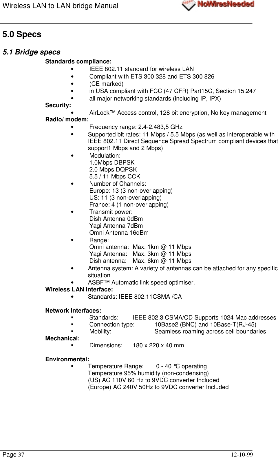 Wireless LAN to LAN bridge ManualPage 37 12-10-995.0 Specs5.1 Bridge specsStandards compliance:•  IEEE 802.11 standard for wireless LAN•  Compliant with ETS 300 328 and ETS 300 826• (CE marked)•  in USA compliant with FCC (47 CFR) Part15C, Section 15.247•  all major networking standards (including IP, IPX)Security:•  AirLock™ Access control, 128 bit encryption, No key managementRadio/ modem:•  Frequency range: 2.4-2.483,5 GHz•  Supported bit rates: 11 Mbps / 5.5 Mbps (as well as interoperable withIEEE 802.11 Direct Sequence Spread Spectrum compliant devices thatsupport1 Mbps and 2 Mbps)• Modulation:1.0Mbps DBPSK2.0 Mbps DQPSK5.5 / 11 Mbps CCK•  Number of Channels:Europe: 13 (3 non-overlapping)US: 11 (3 non-overlapping)France: 4 (1 non-overlapping)• Transmit power: Dish Antenna 0dBmYagi Antenna 7dBmOmni Antenna 16dBm• Range:Omni antenna:  Max. 1km @ 11 MbpsYagi Antenna: Max. 3km @ 11 MbpsDish antenna: Max. 6km @ 11 Mbps•  Antenna system: A variety of antennas can be attached for any specificsituation•  ASBF™ Automatic link speed optimiser.Wireless LAN interface:•  Standards: IEEE 802.11CSMA /CANetwork Interfaces:!  Standards:  IEEE 802.3 CSMA/CD Supports 1024 Mac addresses!  Connection type: 10Base2 (BNC) and 10Base-T(RJ-45)!  Mobility:  Seamless roaming across cell boundariesMechanical:!  Dimensions:  180 x 220 x 40 mmEnvironmental:!  Temperature Range:  0 - 40 °C operatingTemperature 95% humidity (non-condensing)(US) AC 110V 60 Hz to 9VDC converter Included(Europe) AC 240V 50Hz to 9VDC converter Included