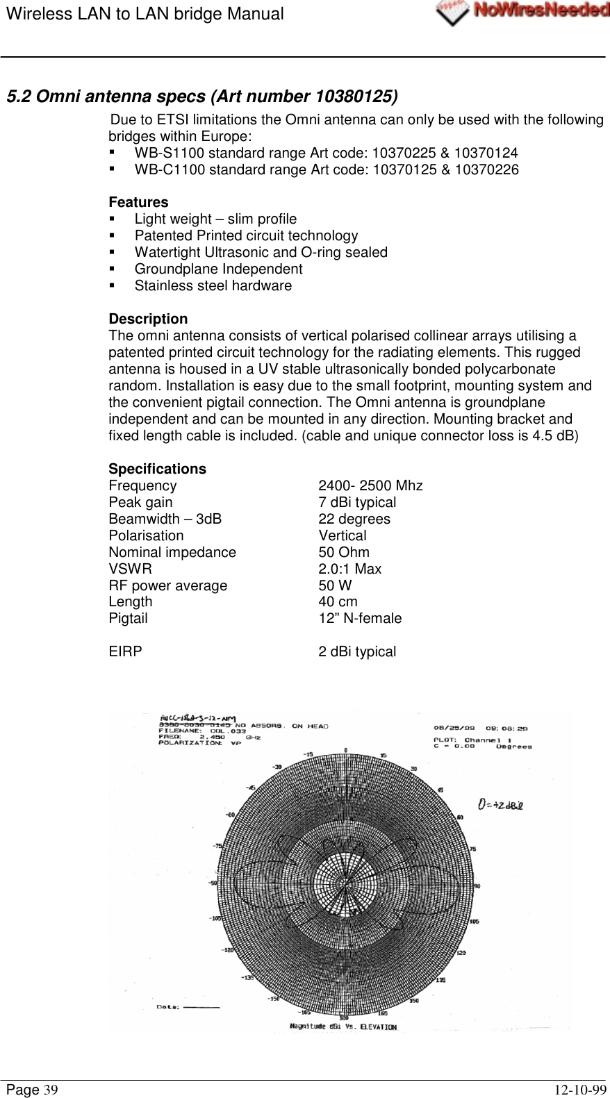 Wireless LAN to LAN bridge ManualPage 39 12-10-995.2 Omni antenna specs (Art number 10380125)Due to ETSI limitations the Omni antenna can only be used with the followingbridges within Europe:!  WB-S1100 standard range Art code: 10370225 &amp; 10370124!  WB-C1100 standard range Art code: 10370125 &amp; 10370226Features!  Light weight – slim profile!  Patented Printed circuit technology!  Watertight Ultrasonic and O-ring sealed! Groundplane Independent!  Stainless steel hardwareDescriptionThe omni antenna consists of vertical polarised collinear arrays utilising apatented printed circuit technology for the radiating elements. This ruggedantenna is housed in a UV stable ultrasonically bonded polycarbonaterandom. Installation is easy due to the small footprint, mounting system andthe convenient pigtail connection. The Omni antenna is groundplaneindependent and can be mounted in any direction. Mounting bracket andfixed length cable is included. (cable and unique connector loss is 4.5 dB)SpecificationsFrequency 2400- 2500 MhzPeak gain 7 dBi typicalBeamwidth – 3dB 22 degreesPolarisation VerticalNominal impedance 50 OhmVSWR 2.0:1 MaxRF power average 50 WLength 40 cmPigtail 12” N-femaleEIRP  2 dBi typical