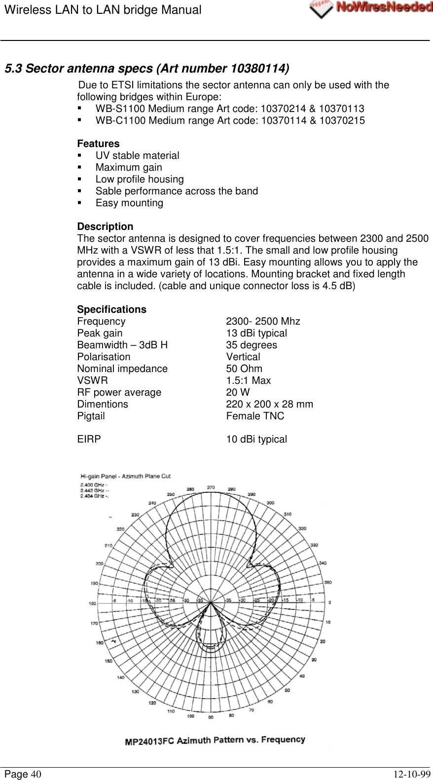 Wireless LAN to LAN bridge ManualPage 40 12-10-995.3 Sector antenna specs (Art number 10380114)Due to ETSI limitations the sector antenna can only be used with thefollowing bridges within Europe:!  WB-S1100 Medium range Art code: 10370214 &amp; 10370113!  WB-C1100 Medium range Art code: 10370114 &amp; 10370215Features!  UV stable material! Maximum gain! Low profile housing!  Sable performance across the band! Easy mountingDescriptionThe sector antenna is designed to cover frequencies between 2300 and 2500MHz with a VSWR of less that 1.5:1. The small and low profile housingprovides a maximum gain of 13 dBi. Easy mounting allows you to apply theantenna in a wide variety of locations. Mounting bracket and fixed lengthcable is included. (cable and unique connector loss is 4.5 dB)SpecificationsFrequency 2300- 2500 MhzPeak gain 13 dBi typicalBeamwidth – 3dB H 35 degreesPolarisation VerticalNominal impedance 50 OhmVSWR 1.5:1 MaxRF power average 20 WDimentions 220 x 200 x 28 mmPigtail Female TNCEIRP 10 dBi typical