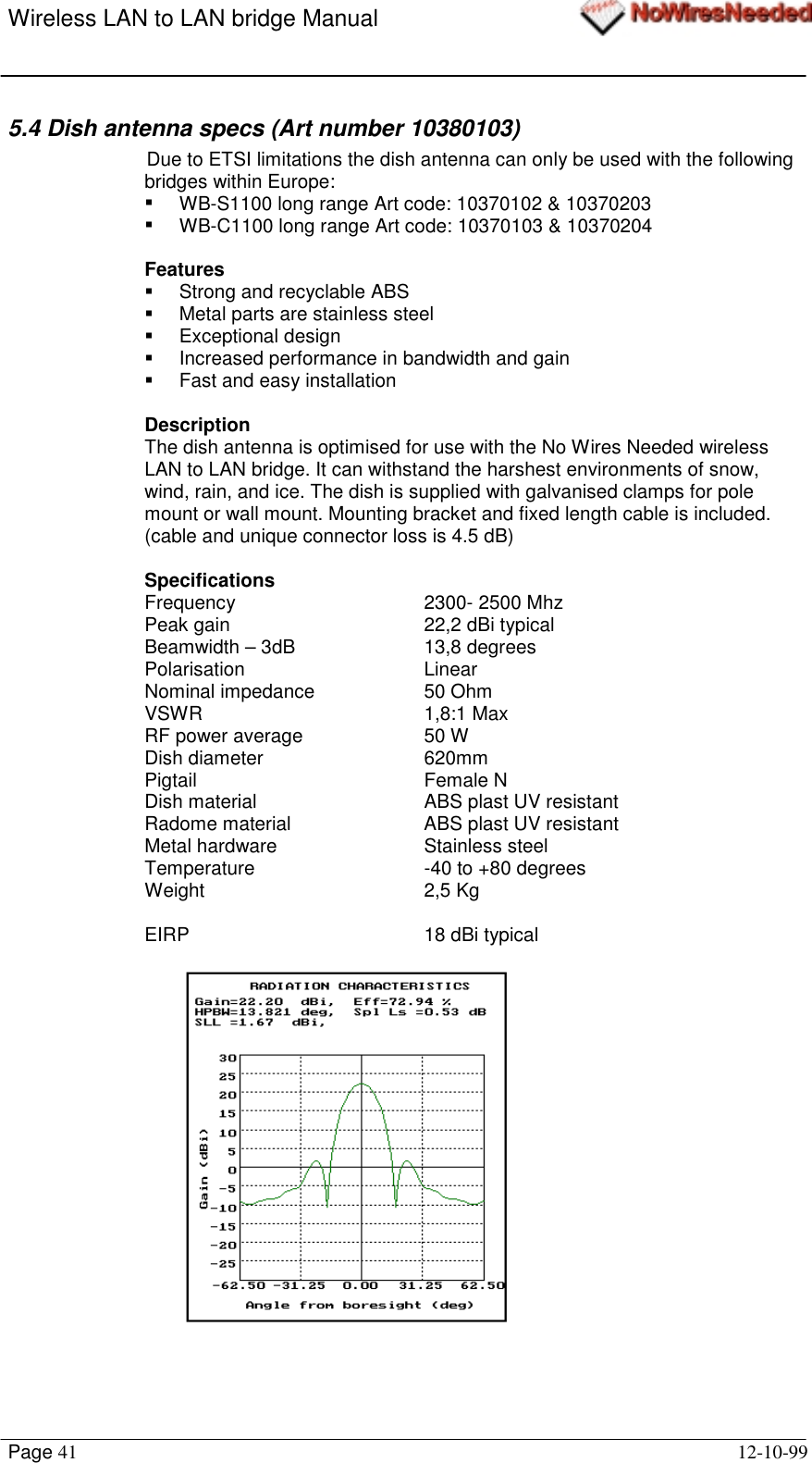 Wireless LAN to LAN bridge ManualPage 41 12-10-995.4 Dish antenna specs (Art number 10380103)Due to ETSI limitations the dish antenna can only be used with the followingbridges within Europe:!  WB-S1100 long range Art code: 10370102 &amp; 10370203!  WB-C1100 long range Art code: 10370103 &amp; 10370204Features!  Strong and recyclable ABS!  Metal parts are stainless steel! Exceptional design!  Increased performance in bandwidth and gain!  Fast and easy installationDescriptionThe dish antenna is optimised for use with the No Wires Needed wirelessLAN to LAN bridge. It can withstand the harshest environments of snow,wind, rain, and ice. The dish is supplied with galvanised clamps for polemount or wall mount. Mounting bracket and fixed length cable is included.(cable and unique connector loss is 4.5 dB)SpecificationsFrequency 2300- 2500 MhzPeak gain 22,2 dBi typicalBeamwidth – 3dB  13,8 degreesPolarisation LinearNominal impedance 50 OhmVSWR 1,8:1 MaxRF power average 50 WDish diameter 620mmPigtail Female NDish material ABS plast UV resistantRadome material ABS plast UV resistantMetal hardware Stainless steelTemperature -40 to +80 degreesWeight 2,5 KgEIRP 18 dBi typical