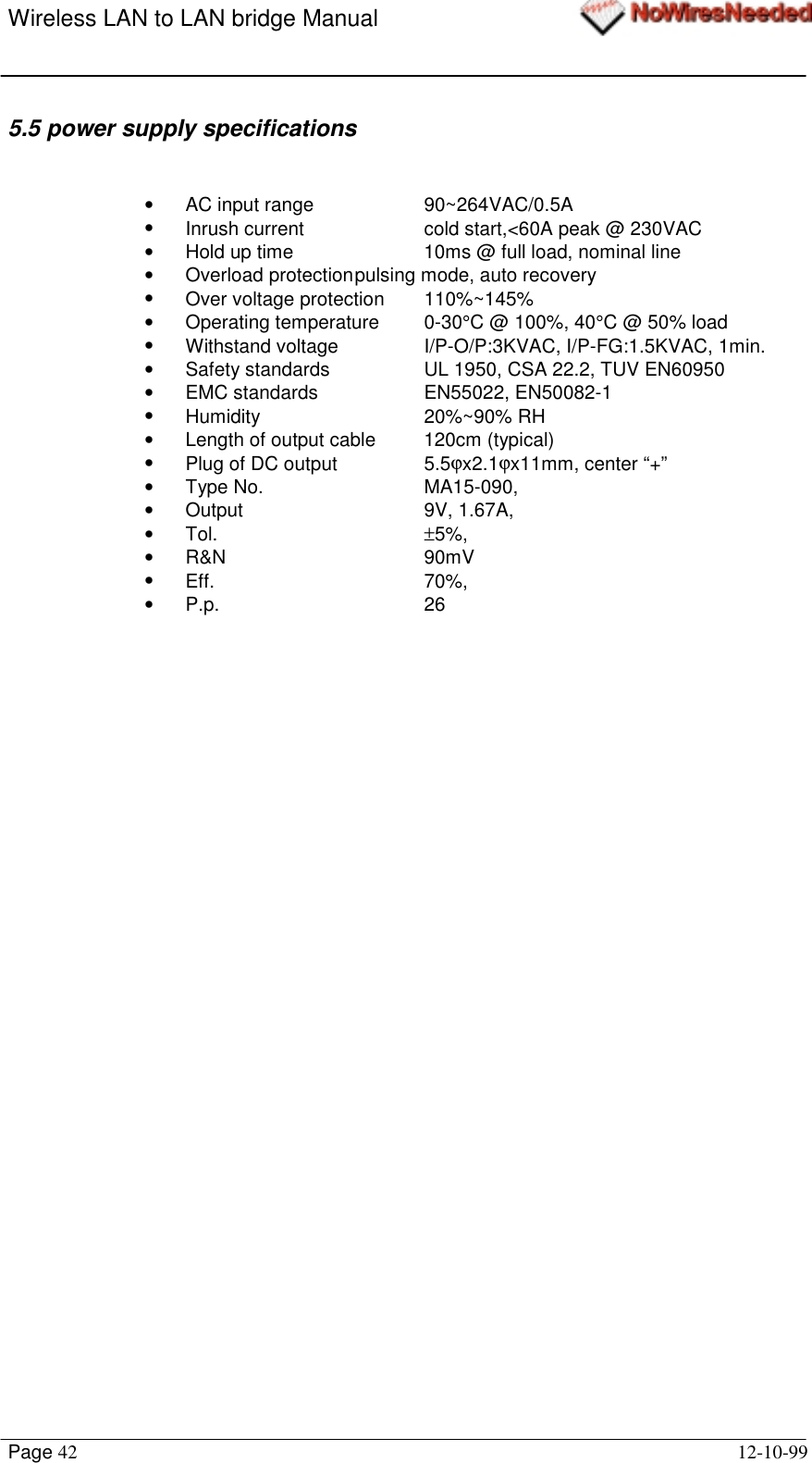 Wireless LAN to LAN bridge ManualPage 42 12-10-995.5 power supply specifications•  AC input range 90~264VAC/0.5A•  Inrush current cold start,&lt;60A peak @ 230VAC•  Hold up time 10ms @ full load, nominal line•  Overload protectionpulsing mode, auto recovery•  Over voltage protection 110%~145%• Operating temperature 0-30°C @ 100%, 40°C @ 50% load•  Withstand voltage I/P-O/P:3KVAC, I/P-FG:1.5KVAC, 1min.•  Safety standards UL 1950, CSA 22.2, TUV EN60950•  EMC standards EN55022, EN50082-1• Humidity 20%~90% RH•  Length of output cable 120cm (typical)•  Plug of DC output 5.5ϕx2.1ϕx11mm, center “+”• Type No.  MA15-090,• Output  9V, 1.67A,• Tol.  ±5%,• R&amp;N  90mV• Eff.  70%,• P.p.   26