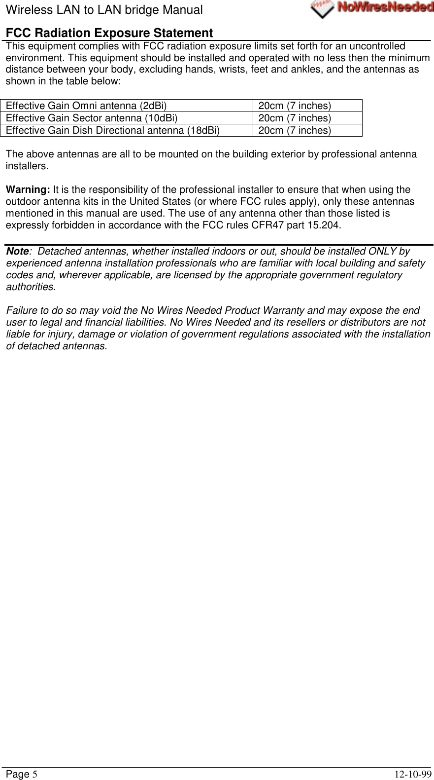 Wireless LAN to LAN bridge ManualPage 512-10-99FCC Radiation Exposure StatementThis equipment complies with FCC radiation exposure limits set forth for an uncontrolledenvironment. This equipment should be installed and operated with no less then the minimumdistance between your body, excluding hands, wrists, feet and ankles, and the antennas asshown in the table below:Effective Gain Omni antenna (2dBi) 20cm (7 inches)Effective Gain Sector antenna (10dBi) 20cm (7 inches)Effective Gain Dish Directional antenna (18dBi) 20cm (7 inches)The above antennas are all to be mounted on the building exterior by professional antennainstallers.Warning: It is the responsibility of the professional installer to ensure that when using theoutdoor antenna kits in the United States (or where FCC rules apply), only these antennasmentioned in this manual are used. The use of any antenna other than those listed isexpressly forbidden in accordance with the FCC rules CFR47 part 15.204.Note:  Detached antennas, whether installed indoors or out, should be installed ONLY byexperienced antenna installation professionals who are familiar with local building and safetycodes and, wherever applicable, are licensed by the appropriate government regulatoryauthorities.Failure to do so may void the No Wires Needed Product Warranty and may expose the enduser to legal and financial liabilities. No Wires Needed and its resellers or distributors are notliable for injury, damage or violation of government regulations associated with the installationof detached antennas.