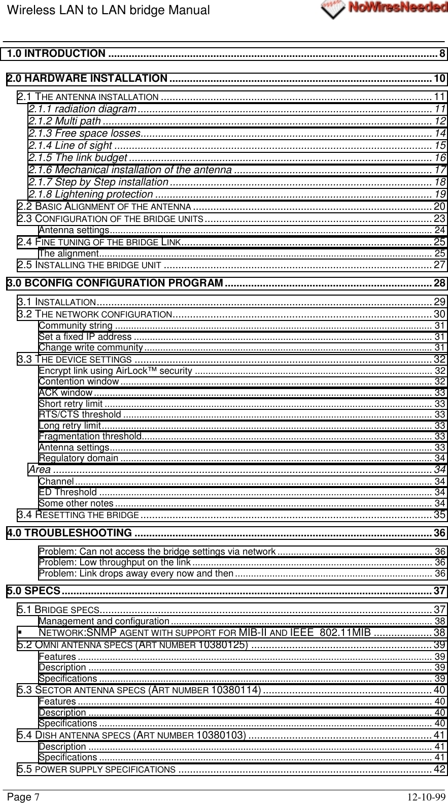 Wireless LAN to LAN bridge ManualPage 712-10-991.0 INTRODUCTION .................................................................................................................82.0 HARDWARE INSTALLATION ..........................................................................................102.1 THE ANTENNA INSTALLATION ............................................................................................. 112.1.1 radiation diagram..................................................................................................... 112.1.2 Multi path .................................................................................................................122.1.3 Free space losses.................................................................................................... 142.1.4 Line of sight .............................................................................................................152.1.5 The link budget ........................................................................................................162.1.6 Mechanical installation of the antenna .................................................................... 172.1.7 Step by Step installation ..........................................................................................182.1.8 Lightening protection ............................................................................................... 192.2 BASIC ALIGNMENT OF THE ANTENNA .................................................................................. 202.3 CONFIGURATION OF THE BRIDGE UNITS.............................................................................. 23Antenna settings......................................................................................................................... 242.4 FINE TUNING OF THE BRIDGE LINK...................................................................................... 25The alignment............................................................................................................................. 252.5 INSTALLING THE BRIDGE UNIT ............................................................................................ 273.0 BCONFIG CONFIGURATION PROGRAM .......................................................................283.1 INSTALLATION................................................................................................................... 293.2 THE NETWORK CONFIGURATION......................................................................................... 30Community string ....................................................................................................................... 31Set a fixed IP address ................................................................................................................ 31Change write community............................................................................................................ 313.3 THE DEVICE SETTINGS ...................................................................................................... 32Encrypt link using AirLock™ security ......................................................................................... 32Contention window..................................................................................................................... 32ACK window............................................................................................................................... 33Short retry limit ........................................................................................................................... 33RTS/CTS threshold .................................................................................................................... 33Long retry limit............................................................................................................................ 33Fragmentation threshold............................................................................................................. 33Antenna settings......................................................................................................................... 33Regulatory domain ..................................................................................................................... 34Area ..................................................................................................................................34Channel...................................................................................................................................... 34ED Threshold ............................................................................................................................. 34Some other notes....................................................................................................................... 343.4 RESETTING THE BRIDGE .................................................................................................... 354.0 TROUBLESHOOTING ...................................................................................................... 36Problem: Can not access the bridge settings via network.......................................................... 36Problem: Low throughput on the link .......................................................................................... 36Problem: Link drops away every now and then.......................................................................... 365.0 SPECS...............................................................................................................................375.1 BRIDGE SPECS.................................................................................................................. 37Management and configuration.................................................................................................. 38!NETWORK:SNMP AGENT WITH SUPPORT FOR MIB-II AND IEEE  802.11MIB ....................385.2 OMNI ANTENNA SPECS (ART NUMBER 10380125) .............................................................. 39Features ..................................................................................................................................... 39Description ................................................................................................................................. 39Specifications ............................................................................................................................. 395.3 SECTOR ANTENNA SPECS (ART NUMBER 10380114) .......................................................... 40Features ..................................................................................................................................... 40Description ................................................................................................................................. 40Specifications ............................................................................................................................. 405.4 DISH ANTENNA SPECS (ART NUMBER 10380103) ............................................................... 41Description ................................................................................................................................. 41Specifications ............................................................................................................................. 415.5 POWER SUPPLY SPECIFICATIONS ....................................................................................... 42