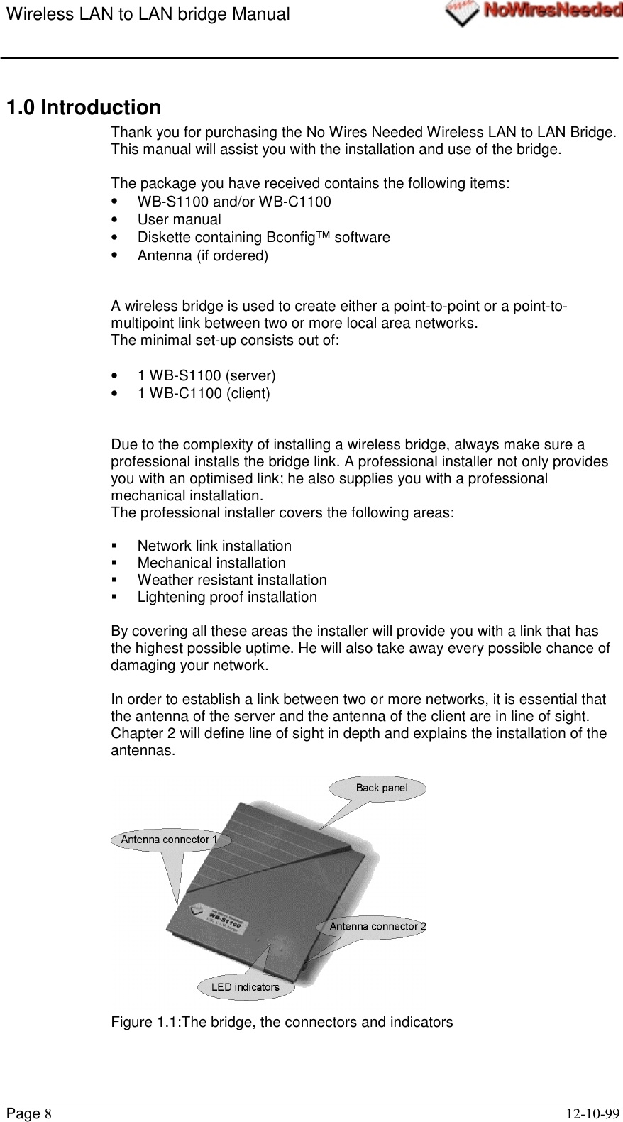 Wireless LAN to LAN bridge ManualPage 812-10-991.0 IntroductionThank you for purchasing the No Wires Needed Wireless LAN to LAN Bridge.This manual will assist you with the installation and use of the bridge.The package you have received contains the following items:• WB-S1100 and/or WB-C1100• User manual•  Diskette containing Bconfig™ software•  Antenna (if ordered)A wireless bridge is used to create either a point-to-point or a point-to-multipoint link between two or more local area networks.The minimal set-up consists out of:• 1 WB-S1100 (server)• 1 WB-C1100 (client)Due to the complexity of installing a wireless bridge, always make sure aprofessional installs the bridge link. A professional installer not only providesyou with an optimised link; he also supplies you with a professionalmechanical installation.The professional installer covers the following areas:!  Network link installation! Mechanical installation! Weather resistant installation!  Lightening proof installationBy covering all these areas the installer will provide you with a link that hasthe highest possible uptime. He will also take away every possible chance ofdamaging your network.In order to establish a link between two or more networks, it is essential thatthe antenna of the server and the antenna of the client are in line of sight.Chapter 2 will define line of sight in depth and explains the installation of theantennas.Figure 1.1:The bridge, the connectors and indicators