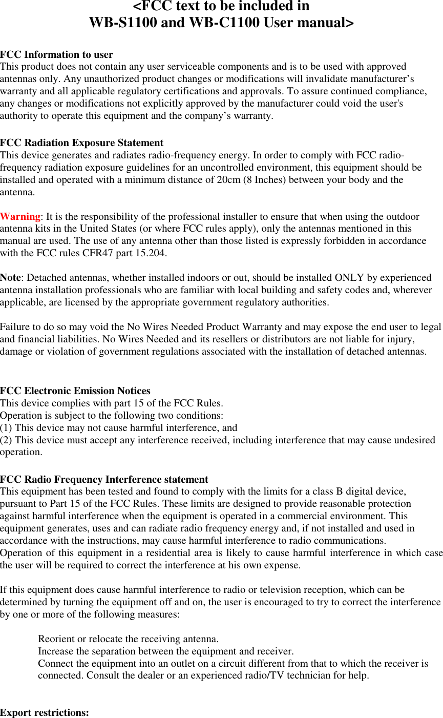    &lt;FCC text to be included in  WB-S1100 and WB-C1100 User manual&gt;  FCC Information to user This product does not contain any user serviceable components and is to be used with approved antennas only. Any unauthorized product changes or modifications will invalidate manufacturer’s warranty and all applicable regulatory certifications and approvals. To assure continued compliance, any changes or modifications not explicitly approved by the manufacturer could void the user&apos;s authority to operate this equipment and the company’s warranty.  FCC Radiation Exposure Statement This device generates and radiates radio-frequency energy. In order to comply with FCC radio-frequency radiation exposure guidelines for an uncontrolled environment, this equipment should be installed and operated with a minimum distance of 20cm (8 Inches) between your body and the antenna.  Warning: It is the responsibility of the professional installer to ensure that when using the outdoor antenna kits in the United States (or where FCC rules apply), only the antennas mentioned in this manual are used. The use of any antenna other than those listed is expressly forbidden in accordance with the FCC rules CFR47 part 15.204.  Note: Detached antennas, whether installed indoors or out, should be installed ONLY by experienced antenna installation professionals who are familiar with local building and safety codes and, wherever applicable, are licensed by the appropriate government regulatory authorities.  Failure to do so may void the No Wires Needed Product Warranty and may expose the end user to legal and financial liabilities. No Wires Needed and its resellers or distributors are not liable for injury, damage or violation of government regulations associated with the installation of detached antennas.   FCC Electronic Emission Notices This device complies with part 15 of the FCC Rules. Operation is subject to the following two conditions: (1) This device may not cause harmful interference, and (2) This device must accept any interference received, including interference that may cause undesired operation.  FCC Radio Frequency Interference statement This equipment has been tested and found to comply with the limits for a class B digital device, pursuant to Part 15 of the FCC Rules. These limits are designed to provide reasonable protection against harmful interference when the equipment is operated in a commercial environment. This equipment generates, uses and can radiate radio frequency energy and, if not installed and used in accordance with the instructions, may cause harmful interference to radio communications. Operation of this equipment in a residential area is likely to cause harmful interference in which case the user will be required to correct the interference at his own expense.  If this equipment does cause harmful interference to radio or television reception, which can be determined by turning the equipment off and on, the user is encouraged to try to correct the interference by one or more of the following measures:  Reorient or relocate the receiving antenna. Increase the separation between the equipment and receiver. Connect the equipment into an outlet on a circuit different from that to which the receiver is connected. Consult the dealer or an experienced radio/TV technician for help.   Export restrictions: 