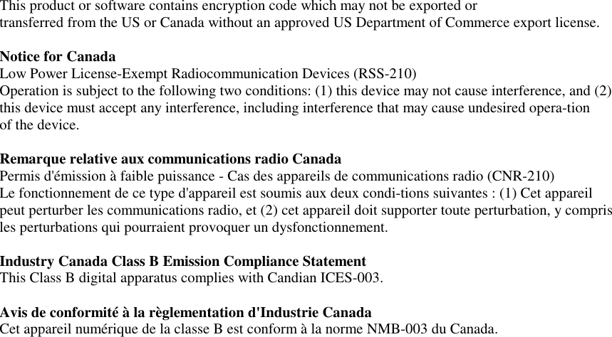   This product or software contains encryption code which may not be exported or transferred from the US or Canada without an approved US Department of Commerce export license.  Notice for Canada Low Power License-Exempt Radiocommunication Devices (RSS-210) Operation is subject to the following two conditions: (1) this device may not cause interference, and (2) this device must accept any interference, including interference that may cause undesired opera-tion  of the device.  Remarque relative aux communications radio Canada Permis d&apos;émission à faible puissance - Cas des appareils de communications radio (CNR-210) Le fonctionnement de ce type d&apos;appareil est soumis aux deux condi-tions suivantes : (1) Cet appareil peut perturber les communications radio, et (2) cet appareil doit supporter toute perturbation, y compris les perturbations qui pourraient provoquer un dysfonctionnement.   Industry Canada Class B Emission Compliance Statement This Class B digital apparatus complies with Candian ICES-003.  Avis de conformité à la règlementation d&apos;Industrie Canada Cet appareil numérique de la classe B est conform à la norme NMB-003 du Canada.  