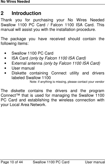 No Wires NeededPage 10 of 44 Swallow 1100 PC Card User manual2 IntroductionThank you for purchasing your No Wires NeededSwallow 1100 PC Card / Falcon 1100 ISA Card. Thismanual will assist you with the installation procedure.The package you have received should contain thefollowing items:•  Swallow 1100 PC Card• ISA Card (only by Falcon 1100 ISA Card)• External antenna (only by Falcon 1100 ISA Card)• User manual•  Diskette containing Connect utility and driverslabeled Swallow 1100Note: if anything is missing, please contact your vendorThe diskette contains the drivers and the programConnect™ that is used for managing the Swallow 1100PC Card and establishing the wireless connection withyour Local Area Network.