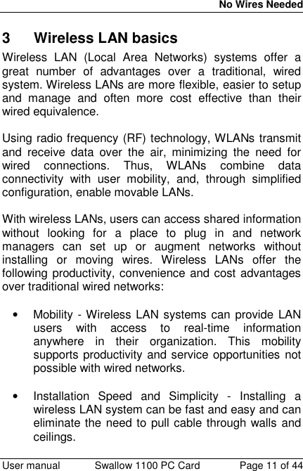 No Wires Needed User manual Swallow 1100 PC Card Page 11 of 443  Wireless LAN basicsWireless LAN (Local Area Networks) systems offer agreat number of advantages over a traditional, wiredsystem. Wireless LANs are more flexible, easier to setupand manage and often more cost effective than theirwired equivalence.Using radio frequency (RF) technology, WLANs transmitand receive data over the air, minimizing the need forwired connections. Thus, WLANs combine dataconnectivity with user mobility, and, through simplifiedconfiguration, enable movable LANs.With wireless LANs, users can access shared informationwithout looking for a place to plug in and networkmanagers can set up or augment networks withoutinstalling or moving wires. Wireless LANs offer thefollowing productivity, convenience and cost advantagesover traditional wired networks:•  Mobility - Wireless LAN systems can provide LANusers with access to real-time informationanywhere in their organization. This mobilitysupports productivity and service opportunities notpossible with wired networks. •  Installation Speed and Simplicity - Installing awireless LAN system can be fast and easy and caneliminate the need to pull cable through walls andceilings.