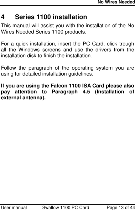 No Wires Needed User manual Swallow 1100 PC Card Page 13 of 444 Series 1100 installationThis manual will assist you with the installation of the NoWires Needed Series 1100 products.For a quick installation, insert the PC Card, click troughall the Windows screens and use the drivers from theinstallation disk to finish the installation.Follow the paragraph of the operating system you areusing for detailed installation guidelines.If you are using the Falcon 1100 ISA Card please alsopay attention to Paragraph 4.5 (Installation ofexternal antenna).