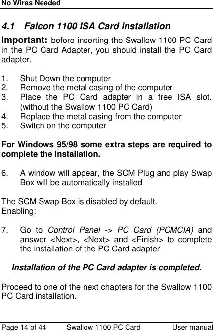 No Wires NeededPage 14 of 44 Swallow 1100 PC Card User manual4.1  Falcon 1100 ISA Card installationImportant: before inserting the Swallow 1100 PC Cardin the PC Card Adapter, you should install the PC Cardadapter.1. Shut Down the computer2.  Remove the metal casing of the computer3.  Place the PC Card adapter in a free ISA slot.(without the Swallow 1100 PC Card)4.  Replace the metal casing from the computer5.  Switch on the computerFor Windows 95/98 some extra steps are required tocomplete the installation.6.  A window will appear, the SCM Plug and play SwapBox will be automatically installedThe SCM Swap Box is disabled by default.Enabling:7. Go to Control Panel -&gt; PC Card (PCMCIA) andanswer &lt;Next&gt;, &lt;Next&gt; and &lt;Finish&gt; to completethe installation of the PC Card adapterInstallation of the PC Card adapter is completed.Proceed to one of the next chapters for the Swallow 1100PC Card installation.