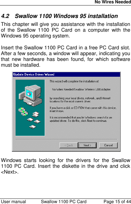 No Wires Needed User manual Swallow 1100 PC Card Page 15 of 444.2  Swallow 1100 Windows 95 installationThis chapter will give you assistance with the installationof the Swallow 1100 PC Card on a computer with theWindows 95 operating system.Insert the Swallow 1100 PC Card in a free PC Card slot.After a few seconds, a window will appear, indicating youthat new hardware has been found, for which softwaremust be installed.Windows starts looking for the drivers for the Swallow1100 PC Card. Insert the diskette in the drive and click&lt;Next&gt;.