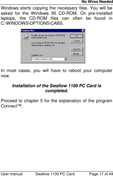 No Wires Needed User manual Swallow 1100 PC Card Page 17 of 44Windows starts copying the necessary files. You will beasked for the Windows 95 CD-ROM. On pre-installedlaptops, the CD-ROM files can often be found inC:\WINDOWS\OPTIONS\CABS.In most cases, you will have to reboot your computernow.Installation of the Swallow 1100 PC Card iscompleted.Proceed to chapter 5 for the explanation of the programConnect™.