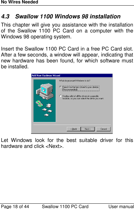 No Wires NeededPage 18 of 44 Swallow 1100 PC Card User manual4.3  Swallow 1100 Windows 98 installationThis chapter will give you assistance with the installationof the Swallow 1100 PC Card on a computer with theWindows 98 operating system.Insert the Swallow 1100 PC Card in a free PC Card slot.After a few seconds, a window will appear, indicating thatnew hardware has been found, for which software mustbe installed.Let Windows look for the best suitable driver for thishardware and click &lt;Next&gt;.