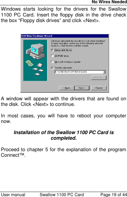 No Wires Needed User manual Swallow 1100 PC Card Page 19 of 44Windows starts looking for the drivers for the Swallow1100 PC Card. Insert the floppy disk in the drive checkthe box “Floppy disk drives” and click &lt;Next&gt;.A window will appear with the drivers that are found onthe disk. Click &lt;Next&gt; to continue.In most cases, you will have to reboot your computernow.Installation of the Swallow 1100 PC Card iscompleted.Proceed to chapter 5 for the explanation of the programConnect™.