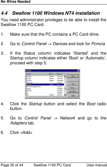 No Wires NeededPage 20 of 44 Swallow 1100 PC Card User manual4.4  Swallow 1100 Windows NT4 installationYou need administrator privileges to be able to install theSwallow 1100 PC Card.1.  Make sure that the PC contains a PC Card drive.2. Go to Control Panel -&gt; Devices and look for Pcmcia3.  If the Status column indicates ‘Started’ and theStartup column indicates either ‘Boot’ or ‘Automatic’,proceed with step 5.4. Click the Startup button and select the Boot  radiobutton.5. Go to Control Panel -&gt; Network and go to theAdapters tab.6. Click &lt;Add&gt;