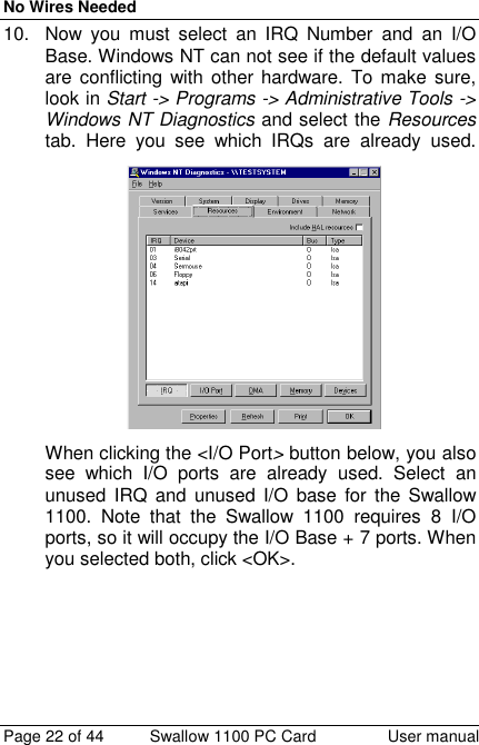 No Wires NeededPage 22 of 44 Swallow 1100 PC Card User manual10.  Now you must select an IRQ Number and an I/OBase. Windows NT can not see if the default valuesare conflicting with other hardware. To make sure,look in Start -&gt; Programs -&gt; Administrative Tools -&gt;Windows NT Diagnostics and select the Resourcestab. Here you see which IRQs are already used.When clicking the &lt;I/O Port&gt; button below, you alsosee which I/O ports are already used. Select anunused IRQ and unused I/O base for the Swallow1100. Note that the Swallow 1100 requires 8 I/Oports, so it will occupy the I/O Base + 7 ports. Whenyou selected both, click &lt;OK&gt;.