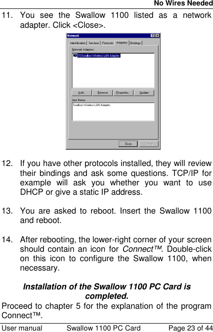 No Wires Needed User manual Swallow 1100 PC Card Page 23 of 4411.  You see the Swallow 1100 listed as a networkadapter. Click &lt;Close&gt;.12.  If you have other protocols installed, they will reviewtheir bindings and ask some questions. TCP/IP forexample will ask you whether you want to useDHCP or give a static IP address.13.  You are asked to reboot. Insert the Swallow 1100and reboot.14.  After rebooting, the lower-right corner of your screenshould contain an icon for Connect™. Double-clickon this icon to configure the Swallow 1100, whennecessary.Installation of the Swallow 1100 PC Card iscompleted.Proceed to chapter 5 for the explanation of the programConnect™.