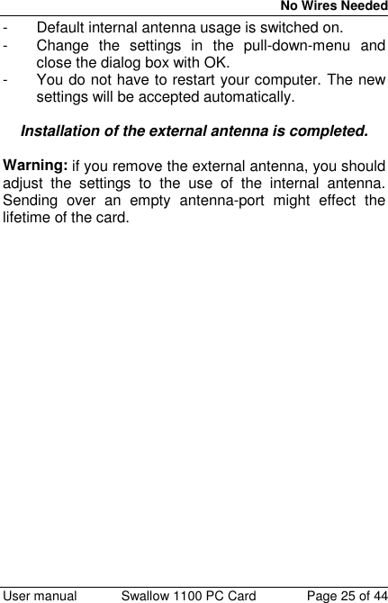 No Wires Needed User manual Swallow 1100 PC Card Page 25 of 44-  Default internal antenna usage is switched on.-  Change the settings in the pull-down-menu andclose the dialog box with OK.-  You do not have to restart your computer. The newsettings will be accepted automatically.Installation of the external antenna is completed.Warning: if you remove the external antenna, you shouldadjust the settings to the use of the internal antenna.Sending over an empty antenna-port might effect thelifetime of the card.