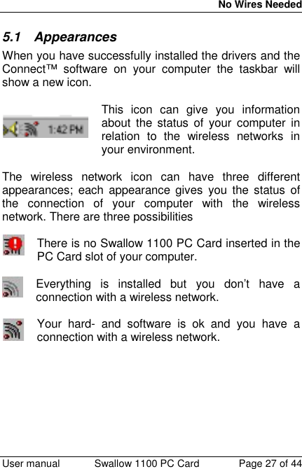 No Wires Needed User manual Swallow 1100 PC Card Page 27 of 445.1 AppearancesWhen you have successfully installed the drivers and theConnect™ software on your computer the taskbar willshow a new icon.This icon can give you informationabout the status of your computer inrelation to the wireless networks inyour environment.The wireless network icon can have three differentappearances; each appearance gives you the status ofthe connection of your computer with the wirelessnetwork. There are three possibilitiesThere is no Swallow 1100 PC Card inserted in thePC Card slot of your computer.Everything is installed but you don’t have aconnection with a wireless network.Your hard- and software is ok and you have aconnection with a wireless network.