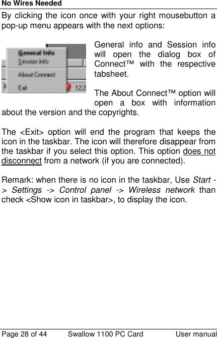 No Wires NeededPage 28 of 44 Swallow 1100 PC Card User manualBy clicking the icon once with your right mousebutton apop-up menu appears with the next options:General info and Session infowill open the dialog box ofConnect™ with the respectivetabsheet.The About Connect™ option willopen a box with informationabout the version and the copyrights.The &lt;Exit&gt; option will end the program that keeps theicon in the taskbar. The icon will therefore disappear fromthe taskbar if you select this option. This option does notdisconnect from a network (if you are connected).Remark: when there is no icon in the taskbar, Use Start -&gt; Settings -&gt; Control panel -&gt; Wireless network thancheck &lt;Show icon in taskbar&gt;, to display the icon.