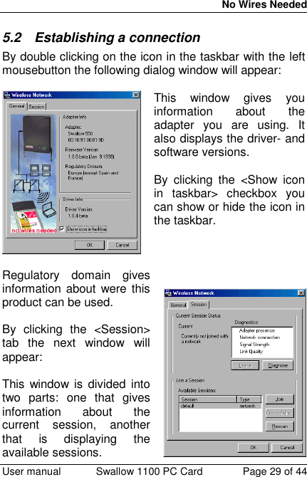 No Wires Needed User manual Swallow 1100 PC Card Page 29 of 445.2 Establishing a connectionBy double clicking on the icon in the taskbar with the leftmousebutton the following dialog window will appear:This window gives youinformation about theadapter you are using. Italso displays the driver- andsoftware versions.By clicking the &lt;Show iconin taskbar&gt; checkbox youcan show or hide the icon inthe taskbar.Regulatory domain givesinformation about were thisproduct can be used.By clicking the &lt;Session&gt;tab the next window willappear:This window is divided intotwo parts: one that givesinformation about thecurrent session, anotherthat is displaying theavailable sessions.