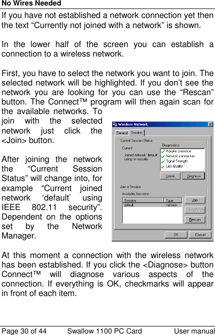 No Wires NeededPage 30 of 44 Swallow 1100 PC Card User manualIf you have not established a network connection yet thenthe text “Currently not joined with a network” is shown.In the lower half of the screen you can establish aconnection to a wireless network.First, you have to select the network you want to join. Theselected network will be highlighted. If you don’t see thenetwork you are looking for you can use the “Rescan”button. The Connect™ program will then again scan forthe available networks. Tojoin with the selectednetwork just click the&lt;Join&gt; button.After joining the networkthe “Current SessionStatus” will change into, forexample “Current joinednetwork ‘default’ usingIEEE 802.11 security”.Dependent on the optionsset by the NetworkManager.At this moment a connection with the wireless networkhas been established. If you click the &lt;Diagnose&gt; buttonConnect™ will diagnose various aspects of theconnection. If everything is OK, checkmarks will appearin front of each item.