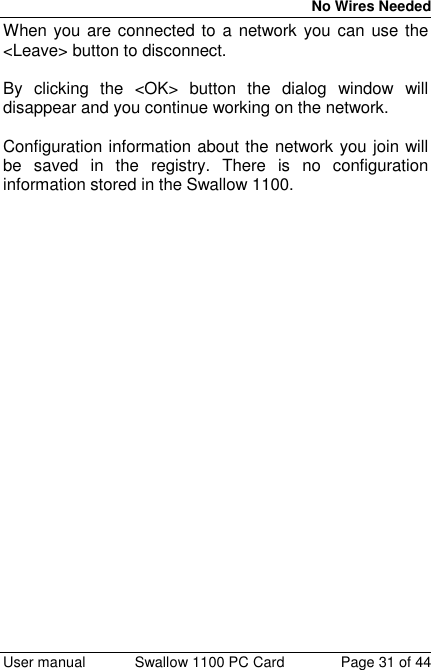 No Wires Needed User manual Swallow 1100 PC Card Page 31 of 44When you are connected to a network you can use the&lt;Leave&gt; button to disconnect.By clicking the &lt;OK&gt; button the dialog window willdisappear and you continue working on the network.Configuration information about the network you join willbe saved in the registry. There is no configurationinformation stored in the Swallow 1100.