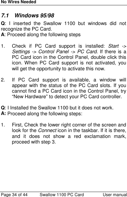 No Wires NeededPage 34 of 44 Swallow 1100 PC Card User manual7.1 Windows 95/98Q: I inserted the Swallow 1100 but windows did notrecognize the PC Card.A: Proceed along the following steps1.  Check if PC Card support is installed: Start -&gt;Settings -&gt; Control Panel -&gt; PC Card. If there is aPC Card icon in the Control Panel, double click thisicon. When PC Card support is not activated, youwill get the opportunity to activate this now.2.  If PC Card support is available, a window willappear with the status of the PC Card slots. If youcannot find a PC Card icon in the Control Panel, try“New Hardware” to detect your PC Card controller.Q: I Installed the Swallow 1100 but it does not work.A: Proceed along the following steps:1.  First, Check the lower right corner of the screen andlook for the Connect icon in the taskbar. If it is there,and it does not show a red exclamation mark,proceed with step 3.