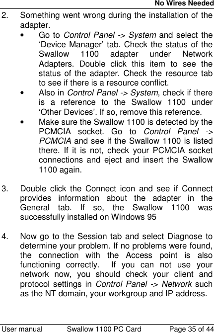 No Wires Needed User manual Swallow 1100 PC Card Page 35 of 442.  Something went wrong during the installation of theadapter.• Go to Control Panel -&gt; System and select the‘Device Manager’ tab. Check the status of theSwallow 1100 adapter under NetworkAdapters. Double click this item to see thestatus of the adapter. Check the resource tabto see if there is a resource conflict.• Also in Control Panel -&gt; System, check if thereis a reference to the Swallow 1100 under‘Other Devices’. If so, remove this reference.•  Make sure the Swallow 1100 is detected by thePCMCIA socket. Go to Control Panel -&gt;PCMCIA and see if the Swallow 1100 is listedthere. If it is not, check your PCMCIA socketconnections and eject and insert the Swallow1100 again.3.  Double click the Connect icon and see if Connectprovides information about the adapter in theGeneral tab. If so, the Swallow 1100 wassuccessfully installed on Windows 954.  Now go to the Session tab and select Diagnose todetermine your problem. If no problems were found,the connection with the Access point is alsofunctioning correctly.  If you can not use yournetwork now, you should check your client andprotocol settings in Control Panel -&gt; Network suchas the NT domain, your workgroup and IP address.