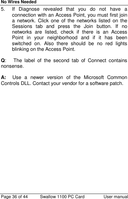 No Wires NeededPage 36 of 44 Swallow 1100 PC Card User manual5.  If Diagnose revealed that you do not have aconnection with an Access Point, you must first joina network. Click one of the networks listed on theSessions tab and press the Join button. If nonetworks are listed, check if there is an AccessPoint in your neighborhood and if it has beenswitched on. Also there should be no red lightsblinking on the Access Point.Q:   The label of the second tab of Connect containsnonsense.A:   Use a newer version of the Microsoft CommonControls DLL. Contact your vendor for a software patch.