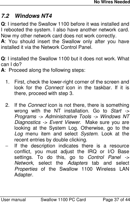 No Wires Needed User manual Swallow 1100 PC Card Page 37 of 447.2 Windows NT4Q: I inserted the Swallow 1100 before it was installed andI rebooted the system. I also have another network card.Now my other network card does not work correctly.A: You should insert the Swallow only after you haveinstalled it via the Network Control Panel.Q: I installed the Swallow 1100 but it does not work. Whatcan I do?A:  Proceed along the following steps:1.  First, check the lower-right corner of the screen andlook for the Connect icon in the taskbar. If it isthere, proceed with step 3.2. If the Connect icon is not there, there is somethingwrong with the NT installation. Go to Start -&gt;Programs -&gt; Administrative Tools -&gt; Windows NTDiagnostics -&gt; Event Viewer.  Make sure you arelooking at the System Log. Otherwise, go to theLog menu item and select System. Look at therecent entries by double clicking.−  If the description indicates there is a resourceconflict, you must adjust the IRQ or I/O Basesettings. To do this, go to Control Panel -&gt;Network, select the Adapters tab and selectProperties of the Swallow 1100 Wireless LANAdapter.