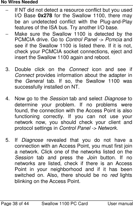 No Wires NeededPage 38 of 44 Swallow 1100 PC Card User manual−  If NT did not detect a resource conflict but you usedI/O Base 0x278 for the Swallow 1100, there maybe an undetected conflict with the Plug-and-Playfeatures of the ISA bus. Try another I/O base.−  Make sure the Swallow 1100 is detected by thePCMCIA drive. Go to Control Panel -&gt; Pcmcia andsee if the Swallow 1100 is listed there. If it is not,check your PCMCIA socket connections, eject andinsert the Swallow 1100 again and reboot.3.  Double click on the Connect icon and see ifConnect provides information about the adapter inthe  General tab. If so, the Swallow 1100 wassuccessfully installed on NT.4.  Now go to the Session tab and select Diagnose todetermine your problem. If no problems werefound, the connection with the Access Point is alsofunctioning correctly. If you can not use yournetwork now, you should check your client andprotocol settings in Control Panel -&gt; Network.5. If Diagnose revealed that you do not have aconnection with an Access Point, you must first joina network. Click one of the networks listed on theSession tab and press the Join button. If nonetworks are listed, check if there is an AccessPoint in your neighborhood and if it has beenswitched on. Also, there should be no red lightsblinking on the Access Point.