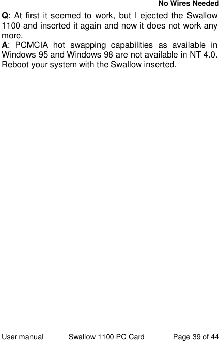 No Wires Needed User manual Swallow 1100 PC Card Page 39 of 44Q: At first it seemed to work, but I ejected the Swallow1100 and inserted it again and now it does not work anymore.A: PCMCIA hot swapping capabilities as available inWindows 95 and Windows 98 are not available in NT 4.0.Reboot your system with the Swallow inserted.