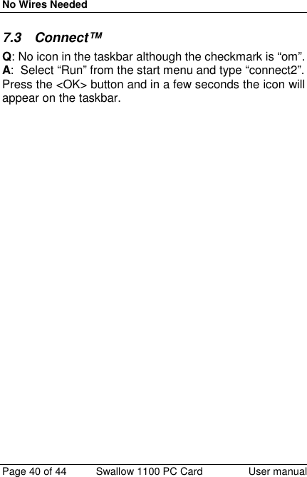 No Wires NeededPage 40 of 44 Swallow 1100 PC Card User manual7.3 Connect™Q: No icon in the taskbar although the checkmark is “om”.A:  Select “Run” from the start menu and type “connect2”.Press the &lt;OK&gt; button and in a few seconds the icon willappear on the taskbar.
