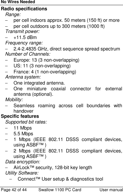 No Wires NeededPage 42 of 44 Swallow 1100 PC Card User manualRadio specificationsRange:−  per cell indoors approx. 50 meters (150 ft) or more−  per cell outdoors up to 300 meters (1000 ft)Transmit power:− +11.5 dBmFrequency range:−  2.4-2.4835 GHz, direct sequence spread spectrumNumber of Channels:−  Europe: 13 (3 non-overlapping)−  US: 11 (3 non-overlapping)−  France: 4 (1 non-overlapping)Antenna system:− One integrated antenna.−  One miniature coaxial connector for externalantenna (optional).Mobility:−  Seamless roaming across cell boundaries withhandoverSpecific featuresSupported bit rates:− 11 Mbps− 5.5 Mbps−  1 Mbps (IEEE 802.11 DSSS compliant devices,using ASBF™ )−  2 Mbps (IEEE 802.11 DSSS compliant devices,using ASBF™ )Data encryption:−  AirLock™ security, 128-bit key lengthUtility Software:−  Connect™ User setup &amp; diagnostics tool