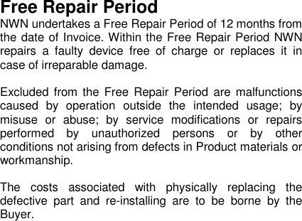 Free Repair PeriodNWN undertakes a Free Repair Period of 12 months fromthe date of Invoice. Within the Free Repair Period NWNrepairs a faulty device free of charge or replaces it incase of irreparable damage.Excluded from the Free Repair Period are malfunctionscaused by operation outside the intended usage; bymisuse or abuse; by service modifications or repairsperformed by unauthorized persons or by otherconditions not arising from defects in Product materials orworkmanship.The costs associated with physically replacing thedefective part and re-installing are to be borne by theBuyer.