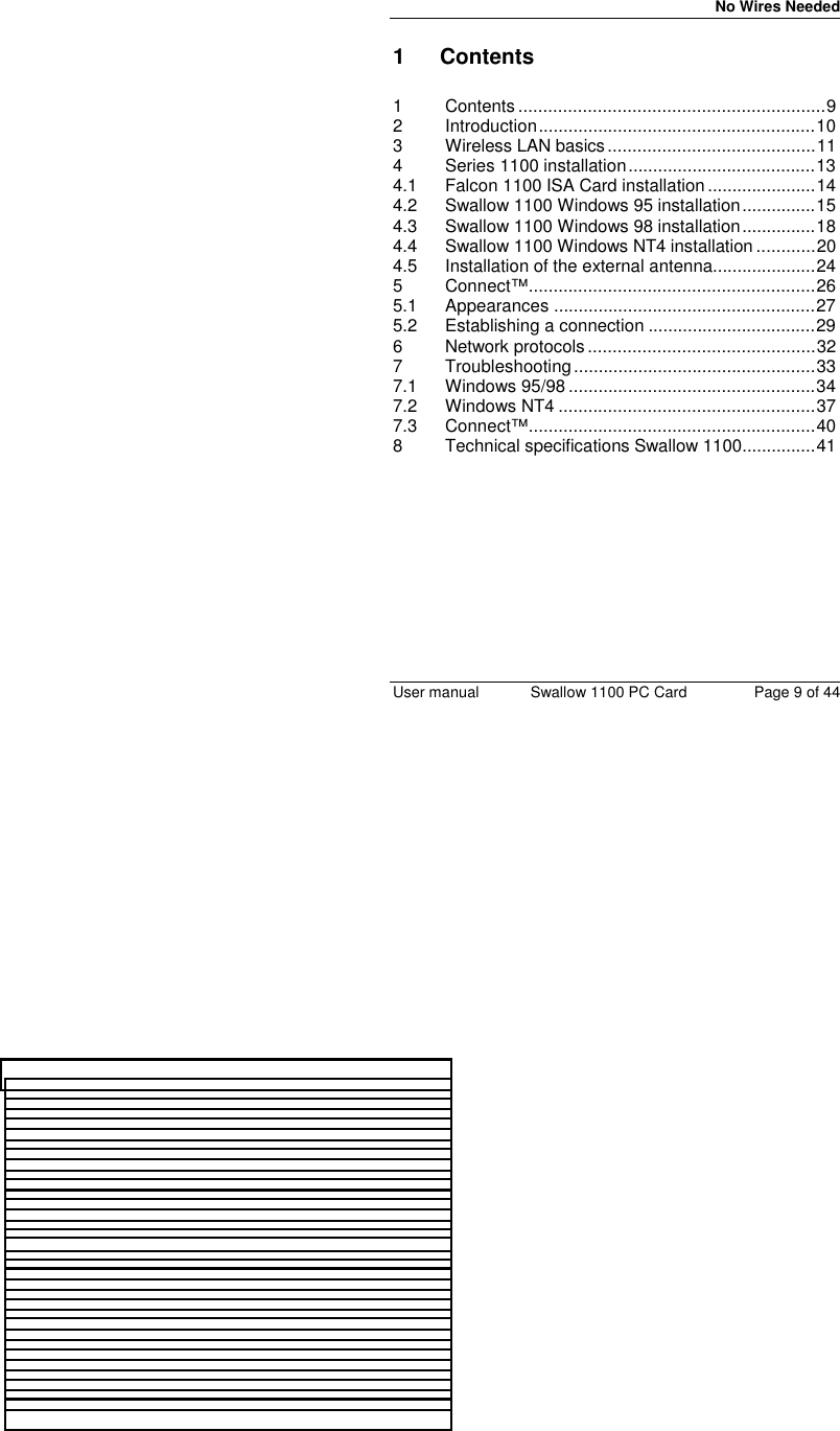 No Wires Needed User manual Swallow 1100 PC Card Page 9 of 441 Contents1 Contents ..............................................................92 Introduction........................................................103 Wireless LAN basics..........................................114 Series 1100 installation......................................134.1 Falcon 1100 ISA Card installation......................144.2 Swallow 1100 Windows 95 installation...............154.3 Swallow 1100 Windows 98 installation...............184.4 Swallow 1100 Windows NT4 installation ............204.5 Installation of the external antenna.....................245 Connect™..........................................................265.1 Appearances .....................................................275.2 Establishing a connection ..................................296 Network protocols..............................................327 Troubleshooting.................................................337.1 Windows 95/98..................................................347.2 Windows NT4 ....................................................377.3 Connect™..........................................................408 Technical specifications Swallow 1100...............41