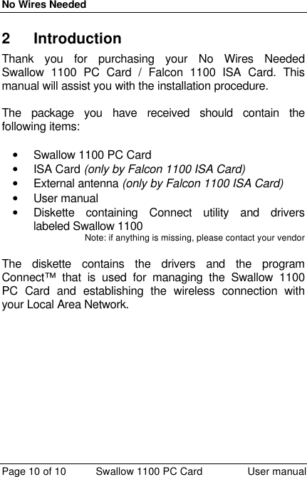 No Wires Needed Page 10 of 10 Swallow 1100 PC Card User manual 2 Introduction Thank you for purchasing your No Wires Needed Swallow 1100 PC Card / Falcon 1100 ISA Card. This manual will assist you with the installation procedure.   The package you have received should contain the following items:  • Swallow 1100 PC Card • ISA Card (only by Falcon 1100 ISA Card) • External antenna (only by Falcon 1100 ISA Card) • User manual • Diskette containing Connect utility and drivers labeled Swallow 1100 Note: if anything is missing, please contact your vendor   The diskette contains the drivers and the program Connect™ that is used for managing the Swallow 1100 PC Card and establishing the wireless connection with your Local Area Network.  