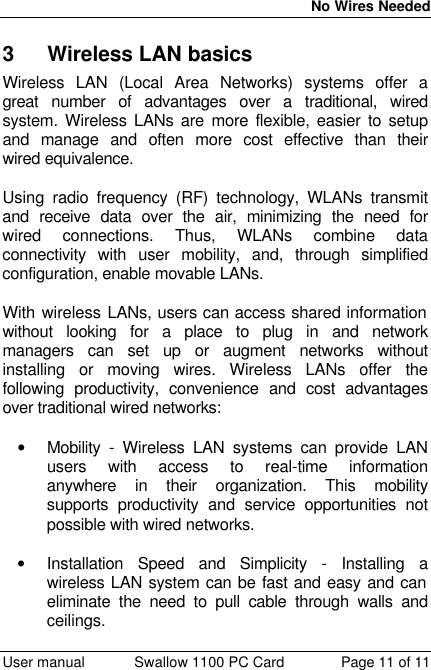  No Wires Needed  User manual Swallow 1100 PC Card Page 11 of 11 3 Wireless LAN basics Wireless LAN (Local Area Networks) systems offer a great number of advantages over a traditional, wired system. Wireless LANs are more flexible, easier to setup and manage and often more cost effective than their wired equivalence.  Using radio frequency (RF) technology, WLANs transmit and receive data over the air, minimizing the need for wired connections. Thus, WLANs combine data connectivity with user mobility, and, through simplified configuration, enable movable LANs.  With wireless LANs, users can access shared information without looking for a place to plug in and network managers can set up or augment networks without installing or moving wires. Wireless LANs offer the following productivity, convenience and cost advantages over traditional wired networks:     • Mobility - Wireless LAN systems can provide LAN users with access to real-time information anywhere in their organization. This mobility supports productivity and service opportunities not possible with wired networks.  • Installation Speed and Simplicity - Installing a wireless LAN system can be fast and easy and can eliminate the need to pull cable through walls and ceilings.  