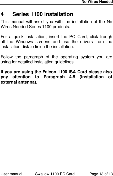  No Wires Needed  User manual Swallow 1100 PC Card Page 13 of 13 4 Series 1100 installation This manual will assist you with the installation of the No Wires Needed Series 1100 products.  For a quick installation, insert the PC Card, click trough all the Windows screens and use the drivers from the installation disk to finish the installation.  Follow the paragraph of the operating system you are using for detailed installation guidelines.  If you are using the Falcon 1100 ISA Card please also pay attention to Paragraph 4.5 (Installation of external antenna).   