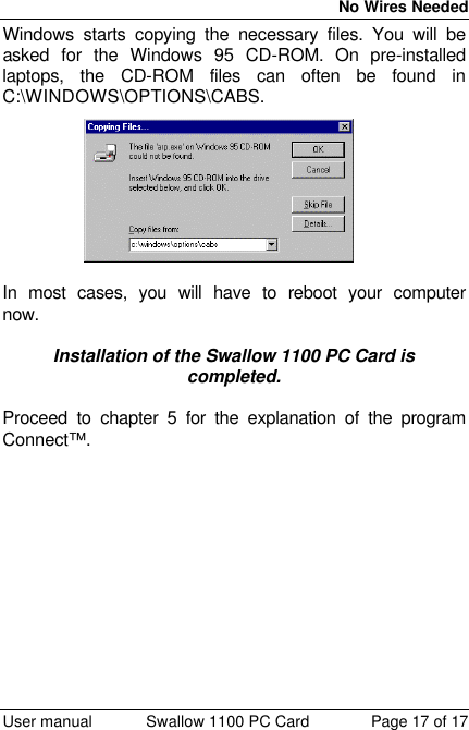  No Wires Needed  User manual Swallow 1100 PC Card Page 17 of 17 Windows starts copying the necessary files. You will be asked for the Windows 95 CD-ROM. On pre-installed laptops, the CD-ROM files can often be found in C:\WINDOWS\OPTIONS\CABS.  In most cases, you will have to reboot your computer now.  Installation of the Swallow 1100 PC Card is completed.  Proceed to chapter 5 for the explanation of the program Connect™.  