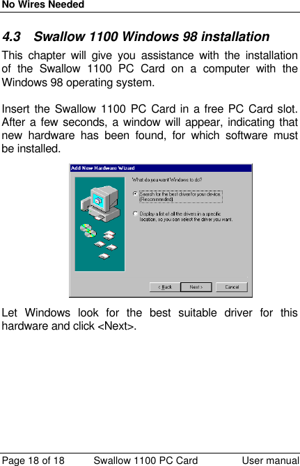 No Wires Needed Page 18 of 18 Swallow 1100 PC Card User manual 4.3 Swallow 1100 Windows 98 installation This chapter will give you assistance with the installation of the Swallow 1100 PC Card on a computer with the Windows 98 operating system.  Insert the Swallow 1100 PC Card in a free PC Card slot. After a few seconds, a window will appear, indicating that new hardware has been found, for which software must be installed.  Let Windows look for the best suitable driver for this hardware and click &lt;Next&gt;.  