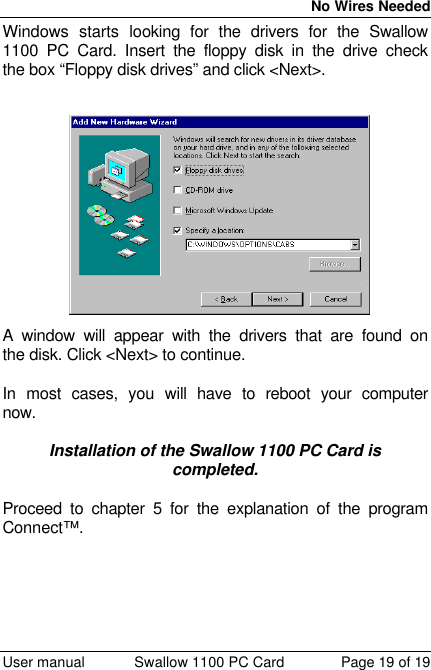  No Wires Needed  User manual Swallow 1100 PC Card Page 19 of 19 Windows starts looking for the drivers for the Swallow 1100 PC Card. Insert the floppy disk in the drive check the box “Floppy disk drives” and click &lt;Next&gt;.  A window will appear with the drivers that are found on the disk. Click &lt;Next&gt; to continue.  In most cases, you will have to reboot your computer now.  Installation of the Swallow 1100 PC Card is completed.  Proceed to chapter 5 for the explanation of the program Connect™.  