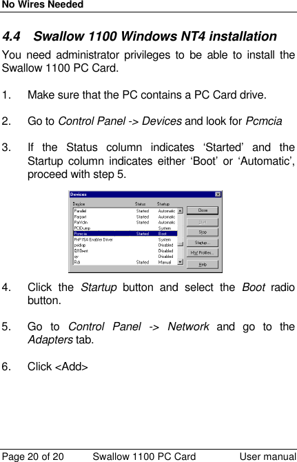 No Wires Needed Page 20 of 20 Swallow 1100 PC Card User manual 4.4 Swallow 1100 Windows NT4 installation You need administrator privileges to be able to install the Swallow 1100 PC Card.  1. Make sure that the PC contains a PC Card drive.  2. Go to Control Panel -&gt; Devices and look for Pcmcia  3. If the Status column indicates ‘Started’ and the Startup column indicates either ‘Boot’ or ‘Automatic’, proceed with step 5. 4. Click the Startup button and select the Boot radio button.  5. Go to Control Panel -&gt; Network and go to the Adapters tab.  6. Click &lt;Add&gt;  