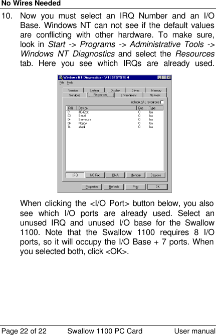 No Wires Needed Page 22 of 22 Swallow 1100 PC Card User manual 10. Now you must select an IRQ Number and an I/O Base. Windows NT can not see if the default values are conflicting with other hardware. To make sure, look in Start -&gt; Programs -&gt; Administrative Tools -&gt; Windows NT Diagnostics and select the Resources tab. Here you see which IRQs are already used. When clicking the &lt;I/O Port&gt; button below, you also see which I/O ports are already used. Select an unused IRQ and unused I/O base for the Swallow 1100. Note that the Swallow 1100 requires 8 I/O ports, so it will occupy the I/O Base + 7 ports. When you selected both, click &lt;OK&gt;.  