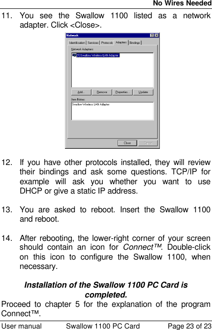  No Wires Needed  User manual Swallow 1100 PC Card Page 23 of 23 11. You see the Swallow 1100 listed as a network adapter. Click &lt;Close&gt;.  12. If you have other protocols installed, they will review their bindings and ask some questions. TCP/IP for example will ask you whether you want to use DHCP or give a static IP address.   13. You are asked to reboot. Insert the Swallow 1100 and reboot.   14. After rebooting, the lower-right corner of your screen should contain an icon for Connect™. Double-click on this icon to configure the Swallow 1100, when necessary.  Installation of the Swallow 1100 PC Card is completed. Proceed to chapter 5 for the explanation of the program Connect™. 