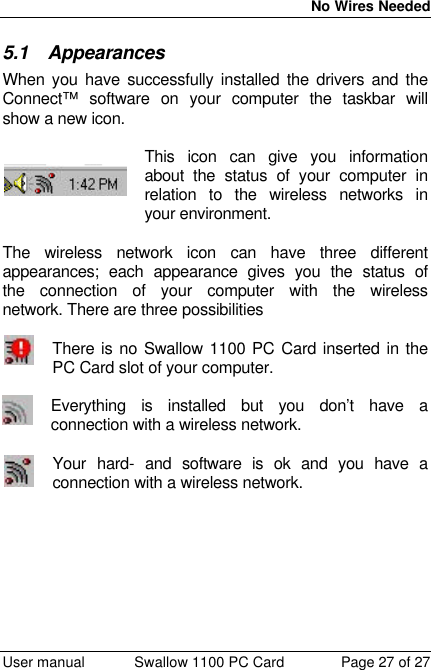  No Wires Needed  User manual Swallow 1100 PC Card Page 27 of 27 5.1 Appearances When you have successfully installed the drivers and the Connect™ software on your computer the taskbar will show a new icon.   This icon can give you information about the status of your computer in relation to the wireless networks in your environment.  The wireless network icon can have three different appearances; each appearance gives you the status of the connection of your computer with the wireless network. There are three possibilities   There is no Swallow 1100 PC Card inserted in the PC Card slot of your computer.  Everything is installed but you don’t have a connection with a wireless network.  Your hard- and software is ok and you have a connection with a wireless network.  