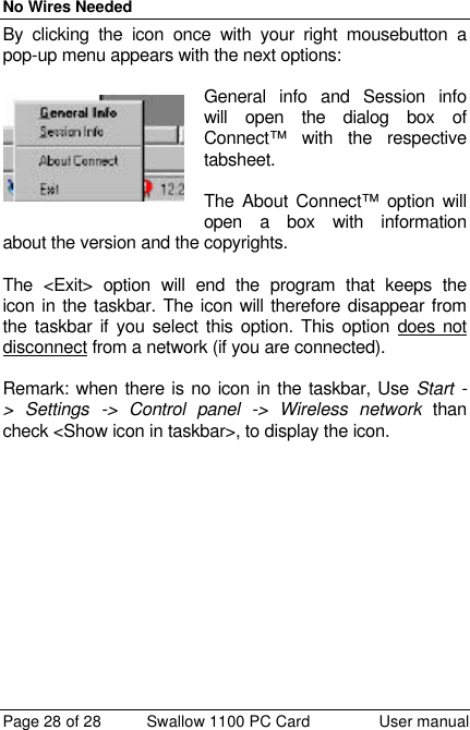 No Wires Needed Page 28 of 28 Swallow 1100 PC Card User manual By clicking the icon once with your right mousebutton a pop-up menu appears with the next options:  General info and Session info will open the dialog box of Connect™ with the respective tabsheet.  The About Connect™ option will open a box with information about the version and the copyrights.  The &lt;Exit&gt; option will end the program that keeps the icon in the taskbar. The icon will therefore disappear from the taskbar if you select this option. This option does not disconnect from a network (if you are connected).  Remark: when there is no icon in the taskbar, Use Start -&gt; Settings -&gt; Control panel -&gt; Wireless network than check &lt;Show icon in taskbar&gt;, to display the icon. 