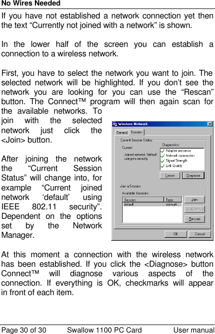 No Wires Needed Page 30 of 30 Swallow 1100 PC Card User manual If you have not established a network connection yet then the text “Currently not joined with a network” is shown.   In the lower half of the screen you can establish a connection to a wireless network.   First, you have to select the network you want to join. The selected network will be highlighted. If you don’t see the network you are looking for you can use the “Rescan” button. The Connect™ program will then again scan for the available networks. To join with the selected network just click the &lt;Join&gt; button.   After joining the network the “Current Session Status” will change into, for example “Current joined network ‘default’ using IEEE 802.11 security”. Dependent on the options set by the Network Manager.  At this moment a connection with the wireless network has been established. If you click the &lt;Diagnose&gt; button Connect™ will diagnose various aspects of the connection. If everything is OK, checkmarks will appear in front of each item.   